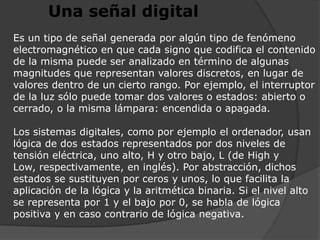 Una señal digitalEs un tipo de señal generada por algún tipo de fenómeno electromagnético en que cada signo que codifica el contenido de la misma puede ser analizado en término de algunas magnitudes que representan valores discretos, en lugar de valores dentro de un cierto rango. Por ejemplo, el interruptor de la luz sólo puede tomar dos valores o estados: abierto o cerrado, o la misma lámpara: encendida o apagada.Los sistemas digitales, como por ejemplo el ordenador, usan lógica de dos estados representados por dos niveles de tensión eléctrica, uno alto, H y otro bajo, L (de High y Low, respectivamente, en inglés). Por abstracción, dichos estados se sustituyen por ceros y unos, lo que facilita la aplicación de la lógica y la aritmética binaria. Si el nivel alto se representa por 1 y el bajo por 0, se habla de lógica positiva y en caso contrario de lógica negativa.