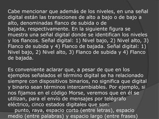 Cabe mencionar que además de los niveles, en una señal digital están las transiciones de alto a bajo o de bajo a alto, denominadas flanco de subida o de bajada, respectivamente. En la siguiente figura se muestra una señal digital donde se identifican los niveles y los flancos. Señal digital: 1) Nivel bajo, 2) Nivel alto, 3) Flanco de subida y 4) Flanco de bajada. Señal digital: 1) Nivel bajo, 2) Nivel alto, 3) Flanco de subida y 4) Flanco de bajada.Es conveniente aclarar que, a pesar de que en los ejemplos señalados el término digital se ha relacionado siempre con dispositivos binarios, no significa que digital y binario sean términos intercambiables. Por ejemplo, si nos fijamos en el código Morse, veremos que en él se utilizan, para el envío de mensajes por telégrafo eléctrico, cinco estados digitales que son:    punto, raya, espacio corto (entre letras), espacio medio (entre palabras) y espacio largo (entre frases)