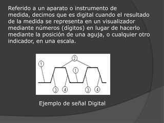 Referido a un aparato o instrumento de medida, decimos que es digital cuando el resultado de la medida se representa en un visualizador mediante números (dígitos) en lugar de hacerlo mediante la posición de una aguja, o cualquier otro indicador, en una escala.                Ejemplo de señal Digital