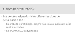 1. TIPOS DE SEÑALIZACION
• Los colores asignados a los diferentes tipos de
señalización son :
– Color ROJO : prohibición, peligro y alarma o equipos de lucha
contra incendios
– Color AMARILLO : advertencia
 