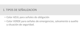1. TIPOS DE SEÑALIZACION
– Color AZUL para señales de obligación
– Color VERDE para señales de emergencias, salvamente o auxilio
y situación de seguridad.
 