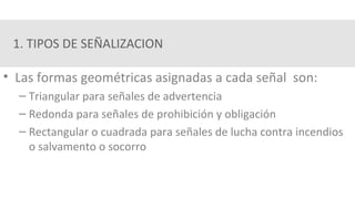 1. TIPOS DE SEÑALIZACION
• Las formas geométricas asignadas a cada señal son:
– Triangular para señales de advertencia
– Redonda para señales de prohibición y obligación
– Rectangular o cuadrada para señales de lucha contra incendios
o salvamento o socorro
 