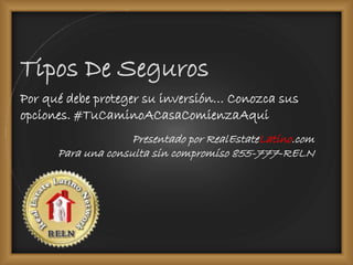 Tipos De Seguros 
Por qué debe proteger su inversión… Conozca sus 
opciones. #TuCaminoACasaComienzaAqui 
Presentado por RealEstateLatino.com 
Para una consulta sin compromiso 855-777-RELN 
 