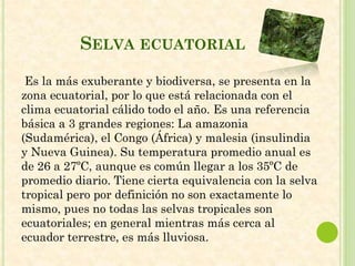SELVA ECUATORIAL
Es la más exuberante y biodiversa, se presenta en la
zona ecuatorial, por lo que está relacionada con el
clima ecuatorial cálido todo el año. Es una referencia
básica a 3 grandes regiones: La amazonia
(Sudamérica), el Congo (África) y malesia (insulindia
y Nueva Guinea). Su temperatura promedio anual es
de 26 a 27ºC, aunque es común llegar a los 35ºC de
promedio diario. Tiene cierta equivalencia con la selva
tropical pero por definición no son exactamente lo
mismo, pues no todas las selvas tropicales son
ecuatoriales; en general mientras más cerca al
ecuador terrestre, es más lluviosa.
 