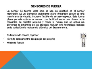 SENSORES DE FUERZA
  Un sensor de fuerza ideal para el uso en robótica es el sensor
  FlexiForce. Es un elemento totalmente plano integrado dentro de una
  membrana de circuito impreso flexible de escaso espesor. Esta forma
  plana permite colocar al sensor con facilidad entre dos piezas de la
  mecánica de nuestro sistema y medir la fuerza que se aplica sin
  perturbar la dinámica de las pruebas. Utilizan una tecnología basada
  en la variación de resistencia eléctrica del área sensora.

• Es flexible de escaso espesor
• Permite colocar entre dos piezas del sistema
• Miden la fuerza
 