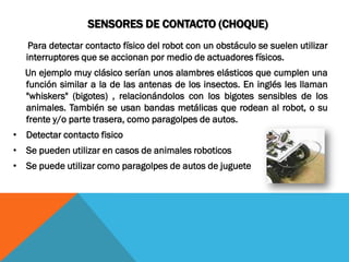 SENSORES DE CONTACTO (CHOQUE)
    Para detectar contacto físico del robot con un obstáculo se suelen utilizar
   interruptores que se accionan por medio de actuadores físicos.
  Un ejemplo muy clásico serían unos alambres elásticos que cumplen una
  función similar a la de las antenas de los insectos. En inglés les llaman
  "whiskers" (bigotes) , relacionándolos con los bigotes sensibles de los
  animales. También se usan bandas metálicas que rodean al robot, o su
  frente y/o parte trasera, como paragolpes de autos.
• Detectar contacto fisico
• Se pueden utilizar en casos de animales roboticos
• Se puede utilizar como paragolpes de autos de juguete
 