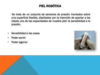 PIEL ROBÓTICA

    Se trata de un conjunto de sensores de presión montados sobre
   una superficie flexible, diseñados con la intención de aportar a los
   robots una de las capacidades de nuestra piel: la sensibilidad a la
   presión.


• Sensibilidad a las cosas
• Poder sentir
• Poder agarrar
 