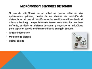 MICRÓFONOS Y SENSORES DE SONIDO

  El uso de micrófonos en un robot se puede hallar en dos
  aplicaciones: primero, dentro de un sistema de medición de
  distancia, en el que el micrófono recibe sonidos emitidos desde el
  mismo robot luego de que éstos rebotan en los obstáculos que tiene
  enfrente, es decir, un sistema de sonar; y segundo, un micrófono
  para captar el sonido ambiente y utilizarlo en algún sentido.
• Grabar informacion
• Medicion de distacia
• Captar sonido
 