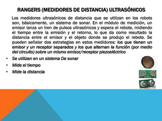 RANGERS (MEDIDORES DE DISTANCIA) ULTRASÓNICOS
  Los medidores ultrasónicos de distancia que se utilizan en los robots
  son, básicamente, un sistema de sonar. En el módulo de medición, un
  emisor lanza un tren de pulsos ultrasónicos y espera el rebote, midiendo
  el tiempo entre la emisión y el retorno, lo que da como resultado la
  distancia entre el emisor y el objeto donde se produjo el rebote. Se
  pueden señalar dos estrategias en estos medidores: los que tienen un
  emisor y un receptor separados y los que alternan la función (por medio
  del circuito) sobre un mismo emisor/receptor piezoeléctrico
• Se utilizan en un sistema De sonar
• Mide el tiempo
• Mide la distancia
 
