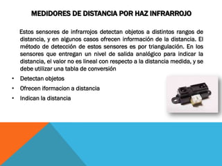 MEDIDORES DE DISTANCIA POR HAZ INFRARROJO

  Estos sensores de infrarrojos detectan objetos a distintos rangos de
  distancia, y en algunos casos ofrecen información de la distancia. El
  método de detección de estos sensores es por triangulación. En los
  sensores que entregan un nivel de salida analógico para indicar la
  distancia, el valor no es lineal con respecto a la distancia medida, y se
  debe utilizar una tabla de conversión
• Detectan objetos
• Ofrecen iformacion a distancia
• Indican la distancia
 