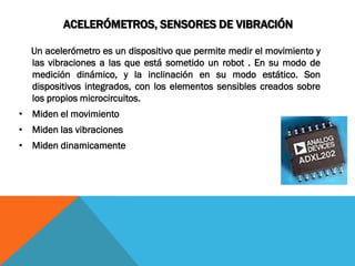 ACELERÓMETROS, SENSORES DE VIBRACIÓN

  Un acelerómetro es un dispositivo que permite medir el movimiento y
  las vibraciones a las que está sometido un robot . En su modo de
  medición dinámico, y la inclinación en su modo estático. Son
  dispositivos integrados, con los elementos sensibles creados sobre
  los propios microcircuitos.
• Miden el movimiento
• Miden las vibraciones
• Miden dinamicamente
 
