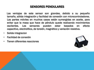 SENSORES PENDULARES

  Las ventajas de este sensor son grandes, debido a su pequeño
  tamaño, sólida integración y facilidad de conexión con microcontroladores.
  Las partes móviles en muchos casos están sumergidas en aceite, para
  evitar que la masa que hace de péndulo quede realizando movimientos
  oscilantes. Los sensores pueden estar basados en efecto
  capacitivo, electrolítico, de torsión, magnético y variación resistiva.
• Solida integracion
• Facilidad de conexión
• Tienen diferentes reacciones
 