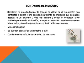 CONTACTOS DE MERCURIO

  Consisten en un cilindro (por lo general de vidrio) en el que existen dos
  contactos a cerrar y una cantidad suficiente de mercurio que se puede
  deslizar a un extremo u otro del cilindro y cerrar el contacto. Sirve
  también para medir inclinación, aunque en este caso sin obtener valores
  intermedios, sino simplemente un contacto abierto o cerrado.
• Miden inclinacion
• Se pueden deslizar de un estremo a otro
• Contienen una sufuciente cantidad de mercurio
 
