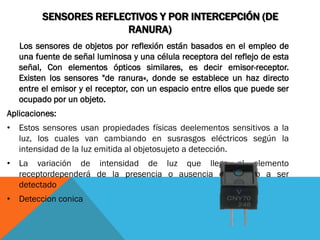 SENSORES REFLECTIVOS Y POR INTERCEPCIÓN (DE
                        RANURA)
   Los sensores de objetos por reflexión están basados en el empleo de
   una fuente de señal luminosa y una célula receptora del reflejo de esta
   señal, Con elementos ópticos similares, es decir emisor-receptor.
   Existen los sensores "de ranura«, donde se establece un haz directo
   entre el emisor y el receptor, con un espacio entre ellos que puede ser
   ocupado por un objeto.
Aplicaciones:
• Estos sensores usan propiedades físicas deelementos sensitivos a la
  luz, los cuales van cambiando en susrasgos eléctricos según la
  intensidad de la luz emitida al objetosujeto a detección.
• La variación de intensidad de luz que llega al elemento
  receptordependerá de la presencia o ausencia del objeto a ser
  detectado
• Deteccion conica
 