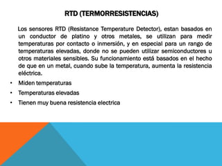 RTD (TERMORRESISTENCIAS)

  Los sensores RTD (Resistance Temperature Detector), estan basados en
  un conductor de platino y otros metales, se utilizan para medir
  temperaturas por contacto o inmersión, y en especial para un rango de
  temperaturas elevadas, donde no se pueden utilizar semiconductores u
  otros materiales sensibles. Su funcionamiento está basados en el hecho
  de que en un metal, cuando sube la temperatura, aumenta la resistencia
  eléctrica.
• Miden temperaturas
• Temperaturas elevadas
• Tienen muy buena resistencia electrica
 