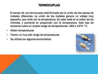 TERMOCUPLAS

  El sensor de una termocupla está formado por la unión de dos piezas de
  metales diferentes. La unión de los metales genera un voltaje muy
  pequeño, que varía con la temperatura. Su valor está en el orden de los
  milivolts, y aumenta en proporción con la temperatura. Este tipo de
  sensores cubre un amplio rango de temperaturas: -180 a 1370 °C.
• Miden temperaturas
• Tienen un muy alto rango de tempreaturas
• Se utilizan en algunos termometros
 