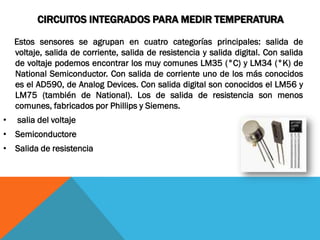 CIRCUITOS INTEGRADOS PARA MEDIR TEMPERATURA

    Estos sensores se agrupan en cuatro categorías principales: salida de
    voltaje, salida de corriente, salida de resistencia y salida digital. Con salida
    de voltaje podemos encontrar los muy comunes LM35 (°C) y LM34 (°K) de
    National Semiconductor. Con salida de corriente uno de los más conocidos
    es el AD590, de Analog Devices. Con salida digital son conocidos el LM56 y
    LM75 (también de National). Los de salida de resistencia son menos
    comunes, fabricados por Phillips y Siemens.
•   salia del voltaje
• Semiconductore
• Salida de resistencia
 