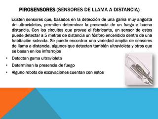 PIROSENSORES (SENSORES DE LLAMA A DISTANCIA)
  Existen sensores que, basados en la detección de una gama muy angosta
  de ultravioletas, permiten determinar la presencia de un fuego a buena
  distancia. Con los circuitos que provee el fabricante, un sensor de estos
  puede detectar a 5 metros de distancia un fósforo encendido dentro de una
  habitación soleada. Se puede encontrar una variedad amplia de sensores
  de llama a distancia, algunos que detectan también ultravioleta y otros que
  se basan en los infrarrojos
• Detectan gama ultravioleta
• Determinan la presencia de fuego
• Alguno robots de excavaciones cuentan con estos
 
