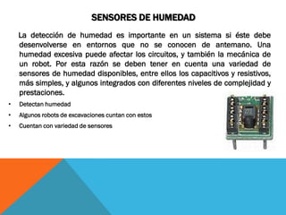 SENSORES DE HUMEDAD
    La detección de humedad es importante en un sistema si éste debe
    desenvolverse en entornos que no se conocen de antemano. Una
    humedad excesiva puede afectar los circuitos, y también la mecánica de
    un robot. Por esta razón se deben tener en cuenta una variedad de
    sensores de humedad disponibles, entre ellos los capacitivos y resistivos,
    más simples, y algunos integrados con diferentes niveles de complejidad y
    prestaciones.
•   Detectan humedad
•   Algunos robots de excavaciones cuntan con estos
•   Cuentan con variedad de sensores
 
