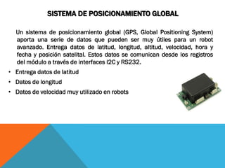 SISTEMA DE POSICIONAMIENTO GLOBAL

  Un sistema de posicionamiento global (GPS, Global Positioning System)
  aporta una serie de datos que pueden ser muy útiles para un robot
  avanzado. Entrega datos de latitud, longitud, altitud, velocidad, hora y
  fecha y posición satelital. Estos datos se comunican desde los registros
  del módulo a través de interfaces I2C y RS232.
• Entrega datos de latitud
• Datos de longitud
• Datos de velocidad muy utilizado en robots
 