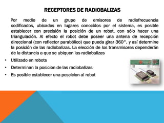RECEPTORES DE RADIOBALIZAS
  Por medio de un grupo de emisores de radiofrecuencia
  codificados, ubicados en lugares conocidos por el sistema, es posible
  establecer con precisión la posición de un robot, con sólo hacer una
  triangulación. Al efecto el robot debe poseer una antena de recepción
  direccional (con reflector parabólico) que pueda girar 360°, y así determine
  la posición de las radiobalizas. La elección de los transmisores dependerán
  de la distancia a que se ubiquen las radiobalizas
• Utilizado en robots
• Determinan la posicion de las radiobalizas
• Es posible establecer una poscicion al robot
 