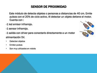 SENSOR DE PROXIMIDAD

    Este módulo de detecta objetos o personas a distancias de 40 cm. Emite
    pulsos con el 20% de ciclo activo. Al detectar un objeto detiene el motor.
    Cuenta con :
-1 led emisor infrarrojo.
-1 sensor infrarrojo.
-1 salida con driver para conectarlo directamente a un motor
alimentación 5V.
•   Detectan objetos
•   Emiten pulsos
•   Son muy utilizados en robots
 
