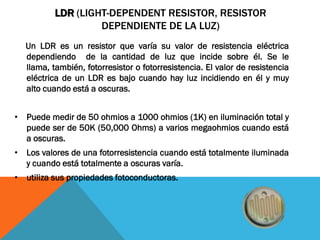 LDR (LIGHT-DEPENDENT RESISTOR, RESISTOR
                   DEPENDIENTE DE LA LUZ)
  Un LDR es un resistor que varía su valor de resistencia eléctrica
  dependiendo de la cantidad de luz que incide sobre él. Se le
  llama, también, fotorresistor o fotorresistencia. El valor de resistencia
  eléctrica de un LDR es bajo cuando hay luz incidiendo en él y muy
  alto cuando está a oscuras.


• Puede medir de 50 ohmios a 1000 ohmios (1K) en iluminación total y
  puede ser de 50K (50,000 Ohms) a varios megaohmios cuando está
  a oscuras.
• Los valores de una fotorresistencia cuando está totalmente iluminada
  y cuando está totalmente a oscuras varía.
• utiliza sus propiedades fotoconductoras.
 