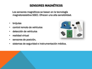 SENSORES MAGNÉTICOS

  Los sensores magnéticos se basan en la tecnología
  magnetoresisitiva SSEC. Ofrecen una alta sensibilidad.


• brújulas
• control remoto de vehículos
• detección de vehículos
• realidad virtual
• sensores de posición,
• sistemas de seguridad e instrumentación médica.
 