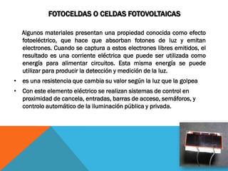 FOTOCELDAS O CELDAS FOTOVOLTAICAS

  Algunos materiales presentan una propiedad conocida como efecto
  fotoeléctrico, que hace que absorban fotones de luz y emitan
  electrones. Cuando se captura a estos electrones libres emitidos, el
  resultado es una corriente eléctrica que puede ser utilizada como
  energía para alimentar circuitos. Esta misma energía se puede
  utilizar para producir la detección y medición de la luz.
• es una resistencia que cambia su valor según la luz que la golpea
• Con este elemento eléctrico se realizan sistemas de control en
  proximidad de cancela, entradas, barras de acceso, semáforos, y
  controlo automático de la iluminación pública y privada.
 