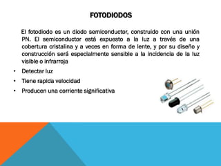 FOTODIODOS

  El fotodiodo es un diodo semiconductor, construido con una unión
  PN. El semiconductor está expuesto a la luz a través de una
  cobertura cristalina y a veces en forma de lente, y por su diseño y
  construcción será especialmente sensible a la incidencia de la luz
  visible o infrarroja
• Detectar luz
• Tiene rapida velocidad
• Producen una corriente significativa
 