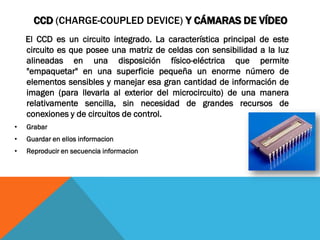 CCD (CHARGE-COUPLED DEVICE) Y CÁMARAS DE VÍDEO
    El CCD es un circuito integrado. La característica principal de este
    circuito es que posee una matriz de celdas con sensibilidad a la luz
    alineadas en una disposición físico-eléctrica que permite
    "empaquetar" en una superficie pequeña un enorme número de
    elementos sensibles y manejar esa gran cantidad de información de
    imagen (para llevarla al exterior del microcircuito) de una manera
    relativamente sencilla, sin necesidad de grandes recursos de
    conexiones y de circuitos de control.
•   Grabar
•   Guardar en ellos informacion
•   Reproducir en secuencia informacion
 