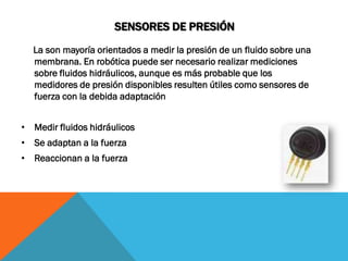 SENSORES DE PRESIÓN
  La son mayoría orientados a medir la presión de un fluido sobre una
  membrana. En robótica puede ser necesario realizar mediciones
  sobre fluidos hidráulicos, aunque es más probable que los
  medidores de presión disponibles resulten útiles como sensores de
  fuerza con la debida adaptación


• Medir fluidos hidráulicos
• Se adaptan a la fuerza
• Reaccionan a la fuerza
 