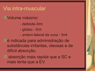 Via intra-muscular
Volume máximo:
- deltóide-3ml
- glúteo - 5ml
- antero-lateral da coxa - 5ml
é indicada para administração de
substâncias irritantes, oleosas e de
difícil absorção;
absorção mais rapida que a SC e
mais lenta que a EV.
 