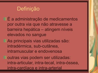 Definição
É a administração de medicamentos
por outra via que não atravesse a
barreira hepática – atingem níveis
elevados no sangue
As principais vias utilizadas são:
intradérmica, sub-cutânea,
intramuscular e endovenosa
outras vias podem ser utilizadas:
intra-articular, intra-tecal, intra-óssea,
intra-cardíaca e intra-arterial
 