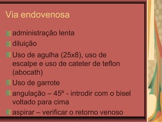 Via endovenosa
administração lenta
diluição
Uso de agulha (25x8), uso de
escalpe e uso de cateter de teflon
(abocath)
Uso de garrote
angulação – 45º - introdir com o bisel
voltado para cima
aspirar – verificar o retorno venoso
 