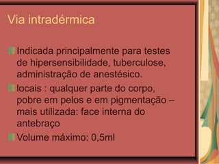 Via intradérmica
Indicada principalmente para testes
de hipersensibilidade, tuberculose,
administração de anestésico.
locais : qualquer parte do corpo,
pobre em pelos e em pigmentação –
mais utilizada: face interna do
antebraço
Volume máximo: 0,5ml
 