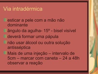 Via intradérmica
esticar a pele com a mão não
dominante
ângulo da agulha- 15º - bisel visível
deverá formar uma pápula
não usar álcool ou outra solução
antisséptica
Mais de uma injeção – intervalo de
5cm – marcar com caneta – 24 a 48h
observar a reação
 
