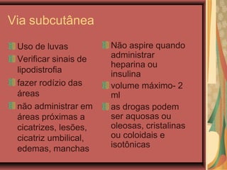 Via subcutânea
Uso de luvas
Verificar sinais de
lipodistrofia
fazer rodízio das
áreas
não administrar em
áreas próximas a
cicatrizes, lesões,
cicatriz umbilical,
edemas, manchas
Não aspire quando
administrar
heparina ou
insulina
volume máximo- 2
ml
as drogas podem
ser aquosas ou
oleosas, cristalinas
ou coloidais e
isotônicas
 