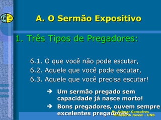 O Sermão Expositivo Três Tipos de Pregadores: 6.1. O que você não pode escutar, 6.2. Aquele que você pode escutar, 6.3. Aquele que você precisa escutar! Um sermão pregado sem capacidade já nasce morto! Bons pregadores, ouvem sempre excelentes pregadores. Pr. Otimar Gonçalves  Ministério Jovem - UNB 