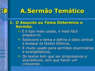 Sermão Temático O Assunto ou Tema Determina o Sermão.    É o tipo mais usado, é mais fácil prepara-lo. Selecione o tema e defina a idéia central e busque os textos bíblicos, É muito usado para sermões doutrinários e evangelísticos, Os textos tem que ser progressivos e elucidativos, tem que haver um crescendo. 