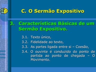 C.C. O Sermão ExpositivoO Sermão Expositivo
3.3. Características Básicas de umCaracterísticas Básicas de um
Sermão Expositivo.Sermão Expositivo.
3.1. Texto único,3.1. Texto único,
3.2. Fidelidade ao texto,3.2. Fidelidade ao texto,
3.3. As partes ligada entre si – Coesão,3.3. As partes ligada entre si – Coesão,
3.4. O ouvinte é conduzido do ponto de3.4. O ouvinte é conduzido do ponto de
partida ao ponto de chegada – Opartida ao ponto de chegada – O
Movimento.Movimento.
 