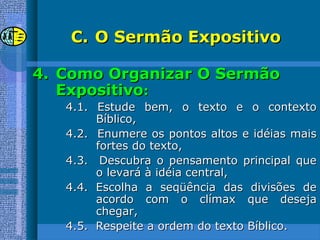 C.C. O Sermão ExpositivoO Sermão Expositivo
4.4. Como Organizar O SermãoComo Organizar O Sermão
ExpositivoExpositivo::
4.1. Estude bem, o texto e o contexto4.1. Estude bem, o texto e o contexto
Bíblico,Bíblico,
4.2. Enumere os pontos altos e idéias mais4.2. Enumere os pontos altos e idéias mais
fortes do texto,fortes do texto,
4.3. Descubra o pensamento principal que4.3. Descubra o pensamento principal que
o levará à idéia central,o levará à idéia central,
4.4. Escolha a seqüência das divisões de4.4. Escolha a seqüência das divisões de
acordo com o clímax que desejaacordo com o clímax que deseja
chegar,chegar,
4.5. Respeite a ordem do texto Bíblico.4.5. Respeite a ordem do texto Bíblico.
 