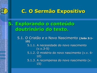 C.C. O Sermão ExpositivoO Sermão Expositivo
5.5. Explorando o conteúdoExplorando o conteúdo
doutrinário do texto.doutrinário do texto.
5.1. O Cristão e o Novo Nascimento5.1. O Cristão e o Novo Nascimento (João 3:1-(João 3:1-
15)15)
5.1.1. A necessidade do novo nascimento5.1.1. A necessidade do novo nascimento
(v.v.3-5)(v.v.3-5)
5.1.2. O mistério do novo nascimento (v.v. 6-5.1.2. O mistério do novo nascimento (v.v. 6-
10)10)
5.1.3. A recompensa do novo nascimento (v.5.1.3. A recompensa do novo nascimento (v.
15)15)
 