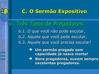 C.C. O Sermão ExpositivoO Sermão Expositivo
6.6. Três Tipos de Pregadores:Três Tipos de Pregadores:
6.1. O que você não pode escutar,6.1. O que você não pode escutar,
6.2. Aquele que você pode escutar,6.2. Aquele que você pode escutar,
6.3. Aquele que você precisa escutar!6.3. Aquele que você precisa escutar!
 Um sermão pregado semUm sermão pregado sem
capacidade já nasce morto!capacidade já nasce morto!
 Bons pregadores, ouvem sempreBons pregadores, ouvem sempre
excelentes pregadores.excelentes pregadores.
 