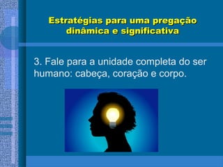 Estratégias para uma pregaçãoEstratégias para uma pregação
dinâmica e significativadinâmica e significativa
3. Fale para a unidade completa do ser
humano: cabeça, coração e corpo.
 
