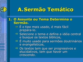 A.A.Sermão TemáticoSermão Temático
1.1. O Assunto ou Tema Determina oO Assunto ou Tema Determina o
Sermão.Sermão.
 É o tipo mais usado, é mais fácilÉ o tipo mais usado, é mais fácil
prepara-lo.prepara-lo.
 Selecione o tema e defina a idéia centralSelecione o tema e defina a idéia central
e busque os textos bíblicos,e busque os textos bíblicos,
 É muito usado para sermões doutrináriosÉ muito usado para sermões doutrinários
e evangelísticos,e evangelísticos,
 Os textos tem que ser progressivos eOs textos tem que ser progressivos e
elucidativos, tem que haver umelucidativos, tem que haver um
crescendo.crescendo.
 