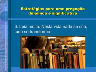 Estratégias para uma pregaçãoEstratégias para uma pregação
dinâmica e significativadinâmica e significativa
6. Leia muito. Nesta vida nada se cria,
tudo se transforma.
 