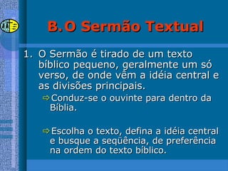 B.B. O Sermão TextualO Sermão Textual
1.1. O Sermão é tirado de um textoO Sermão é tirado de um texto
bíblico pequeno, geralmente um sóbíblico pequeno, geralmente um só
verso, de onde vêm a idéia central everso, de onde vêm a idéia central e
as divisões principais.as divisões principais.
Conduz-se o ouvinte para dentro daConduz-se o ouvinte para dentro da
Bíblia.Bíblia.
Escolha o texto, defina a idéia centralEscolha o texto, defina a idéia central
e busque a seqüência, de preferênciae busque a seqüência, de preferência
na ordem do texto bíblico.na ordem do texto bíblico.
 