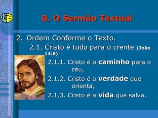 2.2. Ordem Conforme o Texto.Ordem Conforme o Texto.
2.1. Cristo é tudo para o crente2.1. Cristo é tudo para o crente (João(João
14:6)14:6)
2.1.1. Cristo é o2.1.1. Cristo é o caminhocaminho para opara o
céu,céu,
2.1.2. Cristo é a2.1.2. Cristo é a verdadeverdade queque
orienta,orienta,
2.1.3. Cristo é a2.1.3. Cristo é a vidavida que salva.que salva.
B.B. O Sermão TextualO Sermão Textual
 