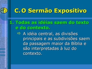 C.C. O Sermão ExpositivoO Sermão Expositivo
1.1. Todas as idéias saem do textoTodas as idéias saem do texto
e do contexto.e do contexto.
 A idéia central, as divisõesA idéia central, as divisões
principais e as subdivisões saemprincipais e as subdivisões saem
da passagem maior da Bíblia eda passagem maior da Bíblia e
são interpretadas à luz dosão interpretadas à luz do
contexto.contexto.
 